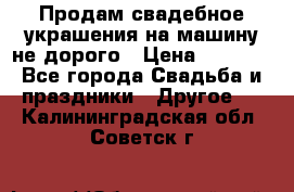 Продам свадебное украшения на машину не дорого › Цена ­ 3 000 - Все города Свадьба и праздники » Другое   . Калининградская обл.,Советск г.